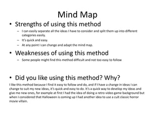Mind Map
• Strengths of using this method
– I can easily separate all the ideas I have to consider and split them up into different
categories easily.
– It’s quick and easy.
– At any point I can change and adapt the mind map.
• Weaknesses of using this method
– Some people might find this method difficult and not too easy to follow
• Did you like using this method? Why?
I like this method because I find it easy to follow and do, and if I have a change in ideas I can
change to suit my new ideas, it’s quick and easy to do. It’s a quick way to develop my ideas and
give me new ones, for example at first I had the idea of doing a retro video game background but
when I considered that Halloween is coming up I had another idea to use a cult classic horror
movie villain.
 