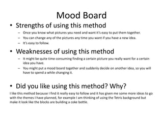 Mood Board
• Strengths of using this method
– Once you know what pictures you need and want it’s easy to put them together.
– You can change any of the pictures any time you want if you have a new idea.
– It’s easy to follow.
• Weaknesses of using this method
– It might be quite time consuming finding a certain picture you really want for a certain
idea you have.
– You might put a mood board together and suddenly decide on another idea, so you will
have to spend a while changing it.
• Did you like using this method? Why?
I like this method because I find it really easy to follow and it has given me some more ideas to go
with the themes I have planned, for example I am thinking of using the Tetris background but
make it look like the blocks are building a coke bottle.
 