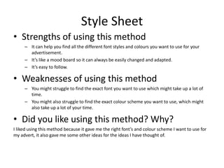 Style Sheet
• Strengths of using this method
– It can help you find all the different font styles and colours you want to use for your
advertisement.
– It’s like a mood board so it can always be easily changed and adapted.
– It’s easy to follow.
• Weaknesses of using this method
– You might struggle to find the exact font you want to use which might take up a lot of
time.
– You might also struggle to find the exact colour scheme you want to use, which might
also take up a lot of your time.
• Did you like using this method? Why?
I liked using this method because it gave me the right font’s and colour scheme I want to use for
my advert, it also gave me some other ideas for the ideas I have thought of.
 