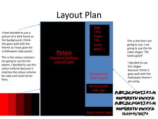 Layout Plan
Picture
(character holding a
crate of coke)
This is the font I am
going to use, I am
going to use this for
cokes slogan “life
tastes good”.
I decided to use
this slogan
because I think it
goes well with the
Halloween theme I
am using.
This is the colour scheme I
am going to use for the
advert, I decided to use this
colour scheme because it
matches the colour scheme
for coke and most horror
films.
I have decided to use a
picture of a dark forest as
the background, I think
this goes well with the
theme as I have gone for
a Halloween coke poster.
Text
( The
slogan
“life
tastes
good” )
Background (
dark Forest)
Social media logos
Camp Crystal
Lake sign
 