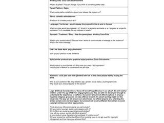 Working Title: Coca-Cola advertisement
What is it called? This can change if you think of something better later
Target Platform: Radio
What media platform/platforms would you release the product on?
Genre: comedic advertisement
What sort of a media product is it?
Language / Territories I would release this product in the uk and in Europe
What countries would you release it in? Would it be suitable worldwide or is it targeted at a specific
population? Is it unsuitable for any cultures or beliefs?
Synopsis / Treatment / Story / How the game plays: drinking Coca-Cola
What is your product about? Discuss how it works to communicate a message to the audience?
What is the main message?
One Line Sales Pitch: enjoy freshness
Sum up your product in one sentence
Style (similar products and graphical style):previous Coca-Cola adverts
What product is yours similar to? Why have you used it for inspiration?
Discuss this in relation to conventions and art style
Audience: 15-20 year olds both genders with low to mid class people mostly buying the
drink.
Who is your audience? Be very detailed; age, gender, social status, psychographic etc
Why would your product appeal to this person?
Legal & Ethical Considerations: there will be nothing offensive in our advert. We will restrict
children under the age of 15 from engaging because they are still not developed enough to
understand the importance of caffeine. Our advert should not offend anybody in anyway
hopefully religious groups do not take offence towards the advert as they might not like
Coca-Cola. The way we will ensure our advert does not offend anyone is by checking the
written scripts over and over again. Our product will be very different from others to avoid
copyright strikes and other legal actions.
Think about any offensive material you will include?
Will you restrict younger audiences engaging with it?
Will it offend any social groups/religions/ethnicities?
How will you ensure you do not offend anyone?
Is your product using characters/names/logos of existing ones?
Will your product be sufficiently different from existing ones to not get sued for copyright
infringement and how have you achieved this?
 