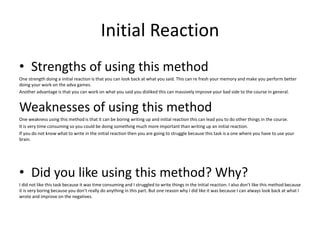 Initial Reaction
• Strengths of using this method
One strength doing a initial reaction is that you can look back at what you said. This can re fresh your memory and make you perform better
doing your work on the adva games.
Another advantage is that you can work on what you said you disliked this can massively improve your bad side to the course in general.
Weaknesses of using this method
One weakness using this method is that it can be boring writing up and initial reaction this can lead you to do other things in the course.
It is very time consuming so you could be doing something much more important than writing up an initial reaction.
If you do not know what to write in the initial reaction then you are going to struggle because this task is a one where you have to use your
brain.
• Did you like using this method? Why?
I did not like this task because it was time consuming and I struggled to write things in the initial reaction. I also don’t like this method because
it is very boring because you don’t really do anything in this part. But one reason why I did like it was because I can always look back at what I
wrote and improve on the negatives.
 