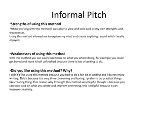 Informal Pitch
•Strengths of using this method
When working with this method I was able to view and look back at my own strengths and
weaknesses.
Using this method allowed me to explore my mind and create anything I could which I really
enjoyed.
•
•Weaknesses of using this method
with this method you can easily lose focus on what you where doing, for example you could
get bored and leave it half unfinished because there is lots of writing to do.
•Did you like using this method? Why?
I didn't’t like using this method because you had to do a fair bit of writing and I do not enjoy
writing. This is because it is very time consuming and boring. I prefer to do practical things
like creating thing. One reason why I thought this method was helpful though is because you
can look back on what you wrote and improve everything, this is helpful because it can
improve creativity.
 