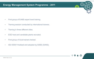 www.ncpc.co.za
• First group of EnMS expert level training.
• Training session conducted by international trainers.
• Training in three different cities.
• ESO host and candidate plants recruited.
• First group of local trainers trained.
• ISO 50001 finalised and adopted by SABS (SANS).
Energy Management System Programme - 2011
 