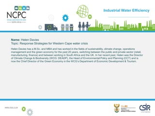 www.ncpc.o.za
Name: Helen Davies
Topic: Response Strategies for Western Cape water crisis
Helen Davies has a M.Sc. and MBA and has worked in the fields of sustainability, climate change, operations
management and the green economy for the past 20 years, switching between the public and private sector (retail,
manufacturing, finance) and between working in South Africa and the UK. In her recent past, Helen was the Director
of Climate Change & Biodiversity (WCG: DEADP), the Head of Environmental Policy and Planning (CCT) and is
now the Chief Director of the Green Economy in the WCG’s Department of Economic Development & Tourism.
Case Study
Industrial Water Efficiency
 