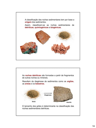 14
A classificação das rochas sedimentares tem por base a
origem dos sedimentos.
Assim, classificam-se as rochas sedimentares de
detríticas, quimiogénicas e biogénicas.
As rochas detríticas são formadas a partir de fragmentos
de outras rochas ou minerais.
Resultam da diagénese de sedimentos como as argilas,
as areias e os balastros.
O tamanho dos grãos é determinante na classificação das
rochas sedimentares detríticas.
Areia
Diagénese
Arenito
 