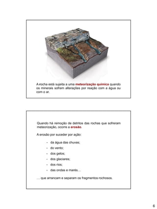 6
A rocha está sujeita a uma meteorização química quando
os minerais sofrem alterações por reação com a água ou
com o ar.
Quando há remoção de detritos das rochas que sofreram
meteorização, ocorre a erosão.
A erosão por suceder por ação:
- da água das chuvas;
- do vento;
- dos gelos;
- dos glaciares;
- dos rios;
- das ondas e marés…
… que arrancam e separam os fragmentos rochosos.
 