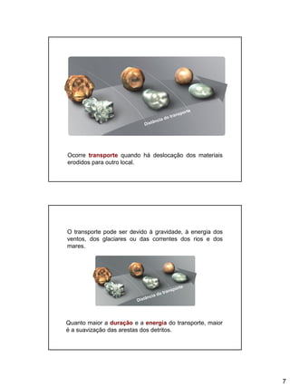 7
Ocorre transporte quando há deslocação dos materiais
erodidos para outro local.
Quanto maior a duração e a energia do transporte, maior
é a suavização das arestas dos detritos.
O transporte pode ser devido à gravidade, à energia dos
ventos, dos glaciares ou das correntes dos rios e dos
mares.
 