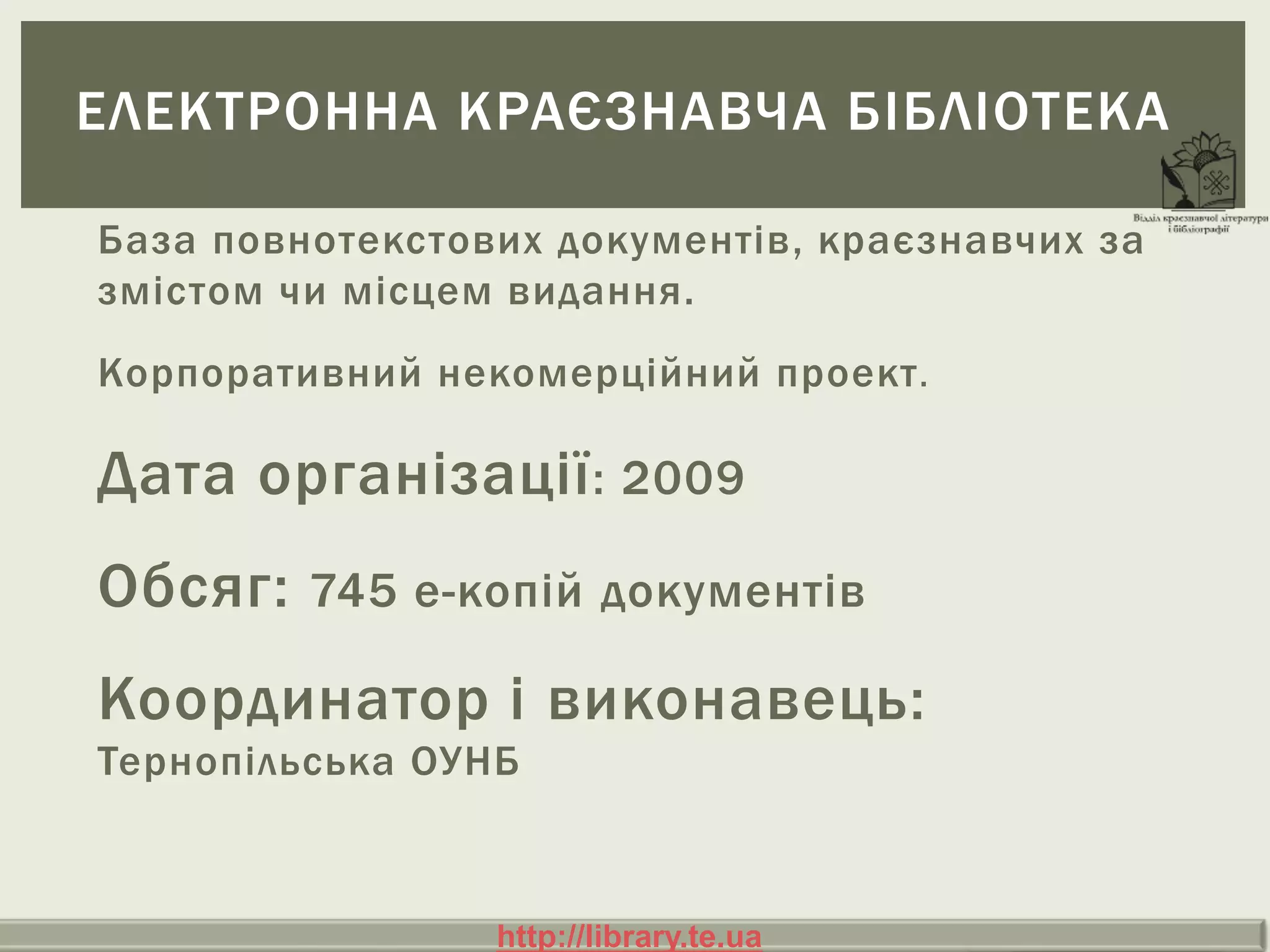 База повнотекстових документів, краєзнавчих за
змістом чи місцем видання.
Корпоративний некомерційний проект.
Дата організації: 2009
Обсяг: 745 е-копій документів
Координатор і виконавець:
Тернопільська ОУНБ
ЕЛЕКТРОННА КРАЄЗНАВЧА БІБЛІОТЕКА
http://library.te.uahttp://library.te.ua
 