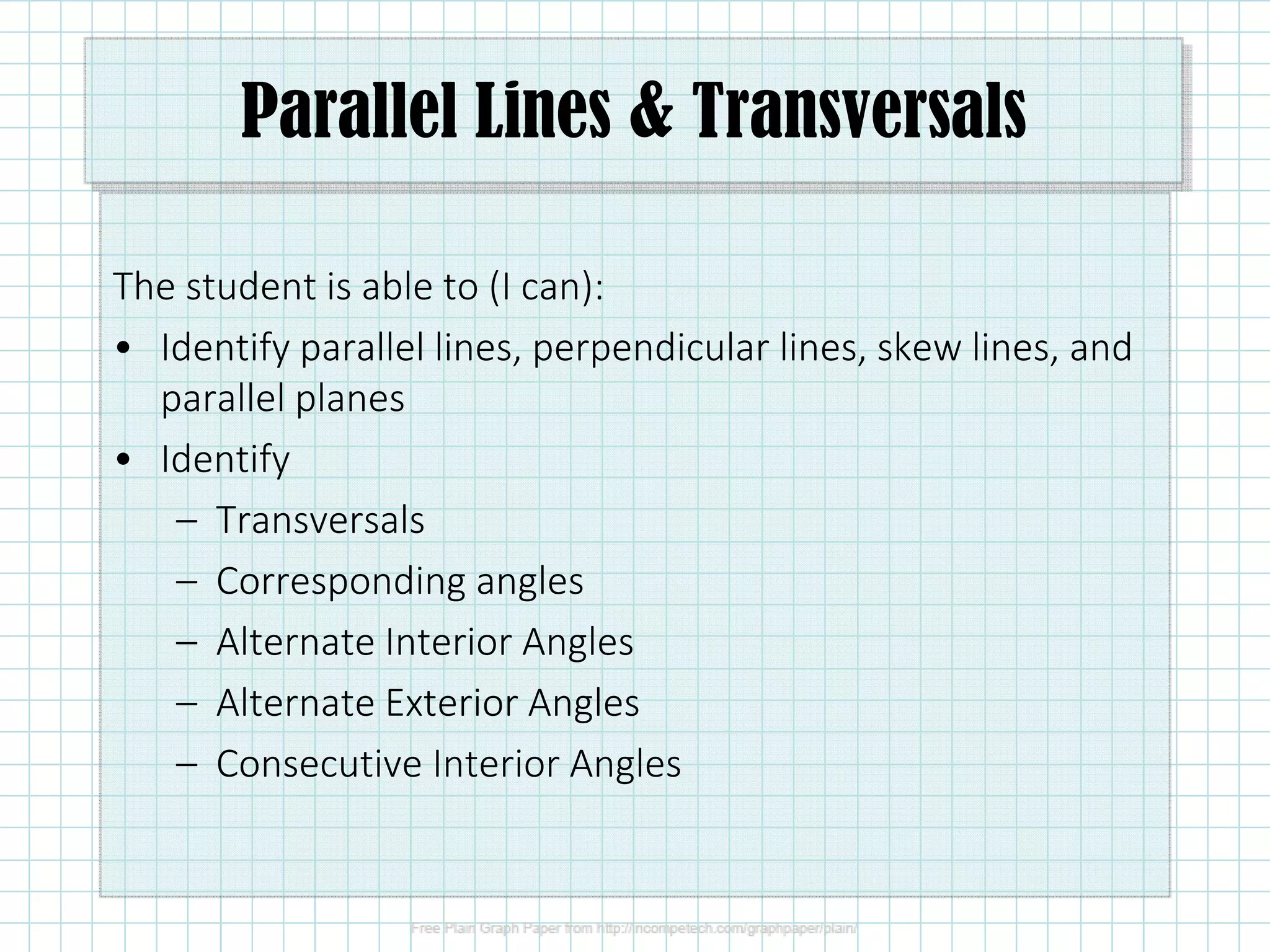 Parallel Lines & Transversals
The student is able to (I can):
• Identify parallel lines, perpendicular lines, skew lines, and
parallel planes
• Identify
– Transversals
– Corresponding angles
– Alternate Interior Angles
– Alternate Exterior Angles
– Consecutive Interior Angles
 