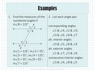 1. Find the measures of the
numbered angles if
m∠8 = 125˚
m∠1 = 125˚; m∠2 = 55˚;
m∠3 = 55˚; m∠4 = 125˚;
m∠5 = 55˚; m∠6 = 55˚;
m∠7 = 125˚
2. List each angle pair
corresponding angles
∠1 & ∠4; ∠2 & ∠5;
∠3 & ∠6; ∠8 & ∠7
alt. interior angles
∠3 & ∠5; ∠8 & ∠4
alt. exterior angles
∠1 & ∠7; ∠2 & ∠6
consecutive interior angles
∠3 & ∠4; ∠8 & ∠5
1 2
3 8
4 5
6 7
Examples
 