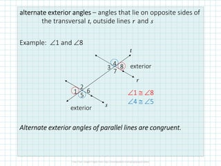 alternate exterioralternate exterioralternate exterioralternate exterior anglesanglesanglesangles – angles that lie on opposite sides of
the transversal t, outside lines r and s
Example: ∠1 and ∠8
Alternate exterior anglesAlternate exterior anglesAlternate exterior anglesAlternate exterior angles of parallel lines are congruent.of parallel lines are congruent.of parallel lines are congruent.of parallel lines are congruent.
r
s
t
exterior
exterior
8
7
6
5
4
3
1
2
∠1 ≅ ∠8
∠4 ≅ ∠5
 