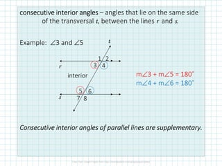 consecutive interiorconsecutive interiorconsecutive interiorconsecutive interior anglesanglesanglesangles – angles that lie on the same side
of the transversal t, between the lines r and s.
Example: ∠3 and ∠5
ConsecutiveConsecutiveConsecutiveConsecutive interior anglesinterior anglesinterior anglesinterior angles of parallel lines areof parallel lines areof parallel lines areof parallel lines are supplementary.supplementary.supplementary.supplementary.
r
s
t
interior
87
65
43
1 2
m∠3 + m∠5 = 180˚
m∠4 + m∠6 = 180˚
 