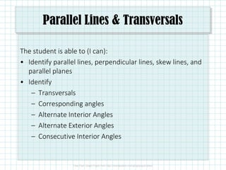 Parallel Lines & Transversals
The student is able to (I can):
• Identify parallel lines, perpendicular lines, skew lines, and
parallel planes
• Identify
– Transversals
– Corresponding angles
– Alternate Interior Angles
– Alternate Exterior Angles
– Consecutive Interior Angles
 