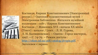 Костанди, Кириак Константинович [Электронный
ресурс] // Одесский художественный музей ‫׀‬
Электронная библиотека ‫׀‬Каталоги музейной
коллекции : сайт / Кириак Константинович
Костанди // Живопись XVI –начала ХХ веков
[Текст] : каталог / [сост. : Л. Н. Гурова,
Л. Н. Калмановская]. – Одесса : Город мастеров,
1997. – С. 74-79. – Режим доступа :
http://ofam.od.ua/pdf/catalog/jivopis.pdf. –
Заголовок с экрана.
 