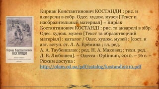 Кириак Константинович КОСТАНДИ : рис. и
акварели в собр. Одес. худож. музея [Текст и
изобразительный материал] = Киріак
Костянтинович КОСТАНДІ : рис. та акварелі в зібр.
Одес. худож. музею [Текст та образотворчий
матеріал] : каталог / Одес. худож. музей ; [сост. и
авт. вступ. ст. Л. А. Ерёмина ; гл. ред.
А. А. Таубеншлак ; ред. Н. А. Маковец ; техн. ред.
Д. В. Любошец]. – Одесса : Optimum, 2010. – 76 c. –
Режим доступа :
http://ofam.od.ua/pdf/catalog/kostandi2010.pdf
 