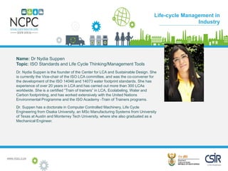 www.ncpc.o.za
Name: Dr Nydia Suppen
Topic: ISO Standards and Life Cycle Thinking/Management Tools
Dr. Nydia Suppen is the founder of the Center for LCA and Sustainable Design. She
is currently the Vice-chair of the ISO LCA committee, and was the co-convener for
the development of the ISO 14046 and 14073 water footprint standards. She has
experience of over 20 years in LCA and has carried out more than 300 LCAs
worldwide. She is a certified “Train of trainers” in LCA, Ecolabeling, Water and
Carbon footprinting, and has worked extensively with the United Nations
Environmental Programme and the ISO Academy -Train of Trainers programs.
Dr. Suppen has a doctorate in Computer Controlled Machinery, Life Cycle
Engineering from Osaka University, an MSc Manufacturing Systems from University
of Texas at Austin and Monterrey Tech University, where she also graduated as a
Mechanical Engineer.
Case Study
Life-cycle Management in
Industry
 