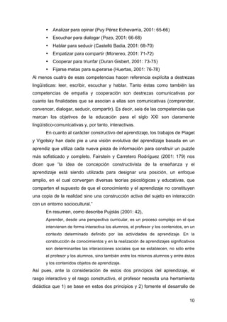 10
• Analizar para opinar (Puy Pérez Echevarría, 2001: 65-66)
• Escuchar para dialogar (Pozo, 2001: 66-68)
• Hablar para seducir (Castelló Badia, 2001: 68-70)
• Empatizar para compartir (Monereo, 2001: 71-72)
• Cooperar para triunfar (Duran Gisbert, 2001: 73-75)
• Fijarse metas para superarse (Huertas, 2001: 76-78)
Al menos cuatro de esas competencias hacen referencia explícita a destrezas
lingüísticas: leer, escribir, escuchar y hablar. Tanto éstas como también las
competencias de empatía y cooperación son destrezas comunicativas por
cuanto las finalidades que se asocian a ellas son comunicativas (comprender,
convencer, dialogar, seducir, compartir). Es decir, seis de las competencias que
marcan los objetivos de la educación para el siglo XXI son claramente
lingüístico-comunicativas y, por tanto, interactivas.
En cuanto al carácter constructivo del aprendizaje, los trabajos de Piaget
y Vigotsky han dado pie a una visión evolutiva del aprendizaje basada en un
aprendiz que utiliza cada nueva pieza de información para construir un puzzle
más sofisticado y completo. Fairstein y Carretero Rodríguez (2001: 179) nos
dicen que “la idea de concepción constructivista de la enseñanza y el
aprendizaje está siendo utilizada para designar una posición, un enfoque
amplio, en el cual convergen diversas teorías psicológicas y educativas, que
comparten el supuesto de que el conocimiento y el aprendizaje no constituyen
una copia de la realidad sino una construcción activa del sujeto en interacción
con un entorno sociocultural.”
En resumen, como describe Pujolás (2001: 42),
Aprender, desde una perspectiva curricular, es un proceso complejo en el que
intervienen de forma interactiva los alumnos, el profesor y los contenidos, en un
contexto determinado definido por las actividades de aprendizaje. En la
construcción de conocimientos y en la realización de aprendizajes significativos
son determinantes las interacciones sociales que se establecen, no sólo entre
el profesor y los alumnos, sino también entre los mismos alumnos y entre éstos
y los contenidos objetos de aprendizaje.
Así pues, ante la consideración de estos dos principios del aprendizaje, el
rasgo interactivo y el rasgo constructivo, el profesor necesita una herramienta
didáctica que 1) se base en estos dos principios y 2) fomente el desarrollo de
 