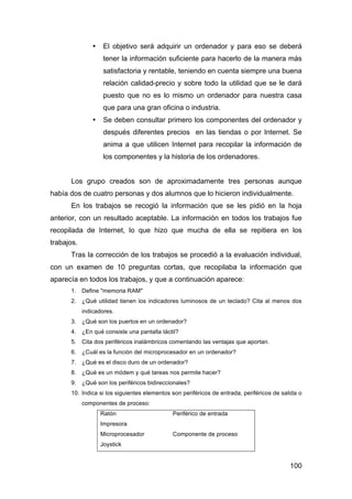 100
• El objetivo será adquirir un ordenador y para eso se deberá
tener la información suficiente para hacerlo de la manera más
satisfactoria y rentable, teniendo en cuenta siempre una buena
relación calidad-precio y sobre todo la utilidad que se le dará
puesto que no es lo mismo un ordenador para nuestra casa
que para una gran oficina o industria.
• Se deben consultar primero los componentes del ordenador y
después diferentes precios en las tiendas o por Internet. Se
anima a que utilicen Internet para recopilar la información de
los componentes y la historia de los ordenadores.
Los grupo creados son de aproximadamente tres personas aunque
había dos de cuatro personas y dos alumnos que lo hicieron individualmente.
En los trabajos se recogió la información que se les pidió en la hoja
anterior, con un resultado aceptable. La información en todos los trabajos fue
recopilada de Internet, lo que hizo que mucha de ella se repitiera en los
trabajos.
Tras la corrección de los trabajos se procedió a la evaluación individual,
con un examen de 10 preguntas cortas, que recopilaba la información que
aparecía en todos los trabajos, y que a continuación aparece:
1. Define "memoria RAM"
2. ¿Qué utilidad tienen los indicadores luminosos de un teclado? Cita al menos dos
indicadores.
3. ¿Qué son los puertos en un ordenador?
4. ¿En qué consiste una pantalla táctil?
5. Cita dos periféricos inalámbricos comentando las ventajas que aportan.
6. ¿Cuál es la función del microprocesador en un ordenador?
7. ¿Qué es el disco duro de un ordenador?
8. ¿Qué es un módem y qué tareas nos permite hacer?
9. ¿Qué son los periféricos bidireccionales?
10. Indica si los siguientes elementos son periféricos de entrada, periféricos de salida o
componentes de proceso:
Ratón Periférico de entrada
Impresora
Microprocesador Componente de proceso
Joystick
 