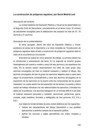 102
La construcción de polígonos regulares, por Sonia Madrid Leal
Descripción del contexto
La unidad didáctica de Expresión Plástica y Visual se ha desarrollado en
el Segundo Ciclo de Secundaria, concretamente en el tercer curso. El número
de estudiantes escogidos para la elaboración del proyecto ha sido de 37, 16
alumnas y 21 alumnos.
Descripción de la unidad didáctica
El tema escogido, dentro del área de Expresión Plástica y Visual,
pertenece al campo de la Geometría y su título completo es “Construcción de
polígonos regulares dado el lado y construcción de polígonos regulares dado el
radio de la circunferencia circunscrita”.
Este tema se realizó en cinco sesiones de trabajo. La primera sesión fue
la introducción y presentación del tema. En la segunda se hicieron grupos
heterogéneos (en cuanto a niveles y sexo) de seis alumnos y se repartieron los
roles. En la tercera sesión desempeñaron los roles de cada grupo (dos
alumnos encargados de traer el material necesario y realizar el dibujo, dos
alumnos encargados de leer al grupo los ejercicios elegidos paso a paso para
seguir el procedimiento correctamente y otros dos alumnos encargados de la
exposición de los ejercicios en la pizarra ante los componentes de los grupos
restantes). La cuarta sesión fue de exposición de los temas y la quinta y última
sesión de trabajo individual una vez seleccionados los ejercicios y tomados los
datos por la profesora. Los alumnos trabajaron en un formato DIN A-4 con todo
el material necesario (escuadra y cartabón, semicírculo, portaminas, goma,
compás, regla medidora, formatos y estilógrafos de tres grosores -0.2, 0.4 y
0.8-)
Los objetivos fundamentales de esta unidad didáctica son los siguientes:
• Valorar las características del Dibujo Geométrico y sus posibles
aplicaciones a distintos campos de la expresión gráfica.
• Aplicar los recursos y reglas geométricas con orden, limpieza y
claridad.
 