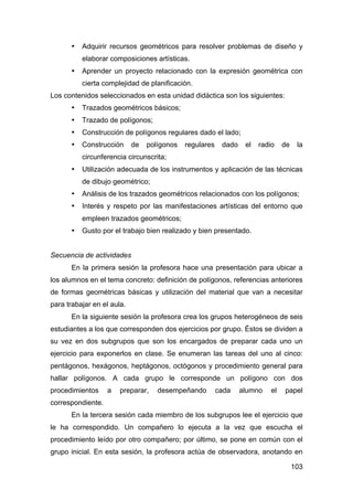 103
• Adquirir recursos geométricos para resolver problemas de diseño y
elaborar composiciones artísticas.
• Aprender un proyecto relacionado con la expresión geométrica con
cierta complejidad de planificación.
Los contenidos seleccionados en esta unidad didáctica son los siguientes:
• Trazados geométricos básicos;
• Trazado de polígonos;
• Construcción de polígonos regulares dado el lado;
• Construcción de polígonos regulares dado el radio de la
circunferencia circunscrita;
• Utilización adecuada de los instrumentos y aplicación de las técnicas
de dibujo geométrico;
• Análisis de los trazados geométricos relacionados con los polígonos;
• Interés y respeto por las manifestaciones artísticas del entorno que
empleen trazados geométricos;
• Gusto por el trabajo bien realizado y bien presentado.
Secuencia de actividades
En la primera sesión la profesora hace una presentación para ubicar a
los alumnos en el tema concreto: definición de polígonos, referencias anteriores
de formas geométricas básicas y utilización del material que van a necesitar
para trabajar en el aula.
En la siguiente sesión la profesora crea los grupos heterogéneos de seis
estudiantes a los que corresponden dos ejercicios por grupo. Éstos se dividen a
su vez en dos subgrupos que son los encargados de preparar cada uno un
ejercicio para exponerlos en clase. Se enumeran las tareas del uno al cinco:
pentágonos, hexágonos, heptágonos, octógonos y procedimiento general para
hallar polígonos. A cada grupo le corresponde un polígono con dos
procedimientos a preparar, desempeñando cada alumno el papel
correspondiente.
En la tercera sesión cada miembro de los subgrupos lee el ejercicio que
le ha correspondido. Un compañero lo ejecuta a la vez que escucha el
procedimiento leído por otro compañero; por último, se pone en común con el
grupo inicial. En esta sesión, la profesora actúa de observadora, anotando en
 