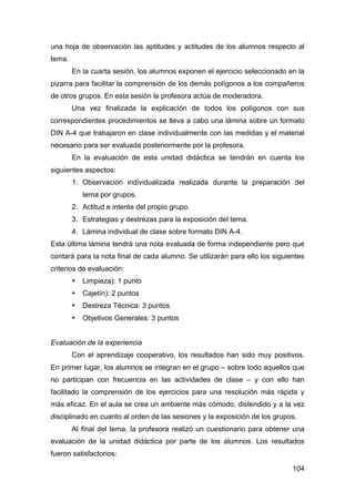 104
una hoja de observación las aptitudes y actitudes de los alumnos respecto al
tema.
En la cuarta sesión, los alumnos exponen el ejercicio seleccionado en la
pizarra para facilitar la comprensión de los demás polígonos a los compañeros
de otros grupos. En esta sesión la profesora actúa de moderadora.
Una vez finalizada la explicación de todos los polígonos con sus
correspondientes procedimientos se lleva a cabo una lámina sobre un formato
DIN A-4 que trabajaron en clase individualmente con las medidas y el material
necesario para ser evaluada posteriormente por la profesora.
En la evaluación de esta unidad didáctica se tendrán en cuenta los
siguientes aspectos:
1. Observación individualizada realizada durante la preparación del
tema por grupos.
2. Actitud e interés del propio grupo.
3. Estrategias y destrezas para la exposición del tema.
4. Lámina individual de clase sobre formato DIN A-4.
Esta última lámina tendrá una nota evaluada de forma independiente pero que
contará para la nota final de cada alumno. Se utilizarán para ello los siguientes
criterios de evaluación:
• Limpieza): 1 punto
• Cajetín): 2 puntos
• Destreza Técnica: 3 puntos
• Objetivos Generales: 3 puntos
Evaluación de la experiencia
Con el aprendizaje cooperativo, los resultados han sido muy positivos.
En primer lugar, los alumnos se integran en el grupo – sobre todo aquellos que
no participan con frecuencia en las actividades de clase – y con ello han
facilitado la comprensión de los ejercicios para una resolución más rápida y
más eficaz. En el aula se crea un ambiente más cómodo, distendido y a la vez
disciplinado en cuanto al orden de las sesiones y la exposición de los grupos.
Al final del tema, la profesora realizó un cuestionario para obtener una
evaluación de la unidad didáctica por parte de los alumnos. Los resultados
fueron satisfactorios:
 