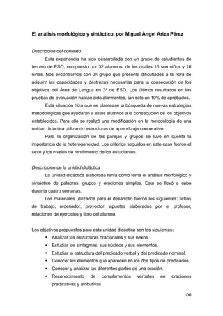 106
El análisis morfológico y sintáctico, por Miguel Ángel Ariza Pérez
Descripción del contexto
Esta experiencia ha sido desarrollada con un grupo de estudiantes de
tercero de ESO, compuesto por 32 alumnos, de los cuales 16 son niños y 16
niñas. Nos encontramos con un grupo que presenta dificultades a la hora de
adquirir las capacidades y destrezas necesarias para la consecución de los
objetivos del Área de Lengua en 3º de ESO. Los últimos resultados en las
pruebas de evaluación habían sido alarmantes, tan sólo un 10% de aprobados.
Esta situación hizo que se plantease la búsqueda de nuevas estrategias
metodológicas que ayudaran a estos alumnos a la consecución de los objetivos
establecidos. Para ello se realizó una modificación en la metodología de una
unidad didáctica utilizando estructuras de aprendizaje cooperativo.
Para la organización de las parejas y grupos se tuvo en cuenta la
importancia de la heterogeneidad. Los criterios seguidos en este caso fueron el
sexo y los niveles de rendimiento de los estudiantes.
Descripción de la unidad didáctica
La unidad didáctica elaborada tenía como tema el análisis morfológico y
sintáctico de palabras, grupos y oraciones simples. Ésta se llevó a cabo
durante cuatro semanas.
Los materiales utilizados para el desarrollo fueron los siguientes: fichas
de trabajo, ordenador, proyector, apuntes elaborados por el profesor,
relaciones de ejercicios y libro del alumno.
Los objetivos propuestos para esta unidad didáctica son los siguientes:
• Analizar las estructuras oracionales y sus nexos.
• Estudiar los sintagmas, sus núcleos y sus elementos.
• Estudiar la estructura del predicado verbal y del predicado nominal.
• Conocer los elementos que aparecen en los dos tipos de predicados.
• Conocer y analizar las diferentes partes de una oración.
• Reconocimiento de complementos verbales en oraciones
predicativas y atributivas.
 