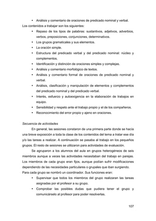 107
• Análisis y comentario de oraciones de predicado nominal y verbal.
Los contenidos a trabajar son los siguientes:
• Repaso de los tipos de palabras: sustantivos, adjetivos, adverbios,
verbos, preposiciones, conjunciones, determinativos.
• Los grupos gramaticales y sus elementos.
• La oración simple.
• Estructura del predicado verbal y del predicado nominal: núcleo y
complementos.
• Identificación y distinción de oraciones simples y complejas.
• Análisis y comentario morfológico de textos.
• Análisis y comentario formal de oraciones de predicado nominal y
verbal.
• Análisis, clasificación y manipulación de elementos y complementos
del predicado nominal y del predicado verbal.
• Interés, esfuerzo y autoexigencia en la elaboración de trabajos en
equipo.
• Sensibilidad y respeto ante el trabajo propio y el de los compañeros.
• Reconocimiento del error propio y ajeno en oraciones.
Secuencia de actividades
En general, las sesiones constaron de una primera parte donde se hacía
una breve exposición a toda la clase de los contenidos del tema a tratar ese día
y/o las tareas a realizar. A continuación se pasaba al trabajo en los pequeños
grupos. El resto de sesiones se utilizaron para actividades de evaluación.
Se agruparon a los alumnos del aula en grupos heterogéneos de seis
miembros aunque a veces las actividades necesitaban del trabajo en parejas.
Los miembros de cada grupo eran fijos, aunque podían sufrir modificaciones
dependiendo de las necesidades particulares o grupales que iban surgiendo.
Para cada grupo se nombró un coordinador. Sus funciones eran:
• Supervisar que todos los miembros del grupo realizaran las tareas
asignadas por el profesor a su grupo.
• Comprobar las posibles dudas que pudiera tener el grupo y
comunicárselo al profesor para poder resolverlas.
 