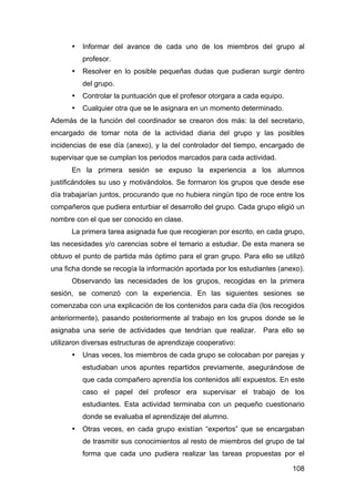 108
• Informar del avance de cada uno de los miembros del grupo al
profesor.
• Resolver en lo posible pequeñas dudas que pudieran surgir dentro
del grupo.
• Controlar la puntuación que el profesor otorgara a cada equipo.
• Cualquier otra que se le asignara en un momento determinado.
Además de la función del coordinador se crearon dos más: la del secretario,
encargado de tomar nota de la actividad diaria del grupo y las posibles
incidencias de ese día (anexo), y la del controlador del tiempo, encargado de
supervisar que se cumplan los periodos marcados para cada actividad.
En la primera sesión se expuso la experiencia a los alumnos
justificándoles su uso y motivándolos. Se formaron los grupos que desde ese
día trabajarían juntos, procurando que no hubiera ningún tipo de roce entre los
compañeros que pudiera enturbiar el desarrollo del grupo. Cada grupo eligió un
nombre con el que ser conocido en clase.
La primera tarea asignada fue que recogieran por escrito, en cada grupo,
las necesidades y/o carencias sobre el temario a estudiar. De esta manera se
obtuvo el punto de partida más óptimo para el gran grupo. Para ello se utilizó
una ficha donde se recogía la información aportada por los estudiantes (anexo).
Observando las necesidades de los grupos, recogidas en la primera
sesión, se comenzó con la experiencia. En las siguientes sesiones se
comenzaba con una explicación de los contenidos para cada día (los recogidos
anteriormente), pasando posteriormente al trabajo en los grupos donde se le
asignaba una serie de actividades que tendrían que realizar. Para ello se
utilizaron diversas estructuras de aprendizaje cooperativo:
• Unas veces, los miembros de cada grupo se colocaban por parejas y
estudiaban unos apuntes repartidos previamente, asegurándose de
que cada compañero aprendía los contenidos allí expuestos. En este
caso el papel del profesor era supervisar el trabajo de los
estudiantes. Esta actividad terminaba con un pequeño cuestionario
donde se evaluaba el aprendizaje del alumno.
• Otras veces, en cada grupo existían “expertos” que se encargaban
de trasmitir sus conocimientos al resto de miembros del grupo de tal
forma que cada uno pudiera realizar las tareas propuestas por el
 