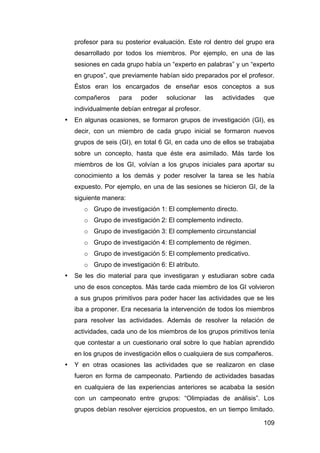109
profesor para su posterior evaluación. Este rol dentro del grupo era
desarrollado por todos los miembros. Por ejemplo, en una de las
sesiones en cada grupo había un “experto en palabras” y un “experto
en grupos”, que previamente habían sido preparados por el profesor.
Éstos eran los encargados de enseñar esos conceptos a sus
compañeros para poder solucionar las actividades que
individualmente debían entregar al profesor.
• En algunas ocasiones, se formaron grupos de investigación (GI), es
decir, con un miembro de cada grupo inicial se formaron nuevos
grupos de seis (GI), en total 6 GI, en cada uno de ellos se trabajaba
sobre un concepto, hasta que éste era asimilado. Más tarde los
miembros de los GI, volvían a los grupos iniciales para aportar su
conocimiento a los demás y poder resolver la tarea se les había
expuesto. Por ejemplo, en una de las sesiones se hicieron GI, de la
siguiente manera:
o Grupo de investigación 1: El complemento directo.
o Grupo de investigación 2: El complemento indirecto.
o Grupo de investigación 3: El complemento circunstancial
o Grupo de investigación 4: El complemento de régimen.
o Grupo de investigación 5: El complemento predicativo.
o Grupo de investigación 6: El atributo.
• Se les dio material para que investigaran y estudiaran sobre cada
uno de esos conceptos. Más tarde cada miembro de los GI volvieron
a sus grupos primitivos para poder hacer las actividades que se les
iba a proponer. Era necesaria la intervención de todos los miembros
para resolver las actividades. Además de resolver la relación de
actividades, cada uno de los miembros de los grupos primitivos tenía
que contestar a un cuestionario oral sobre lo que habían aprendido
en los grupos de investigación ellos o cualquiera de sus compañeros.
• Y en otras ocasiones las actividades que se realizaron en clase
fueron en forma de campeonato. Partiendo de actividades basadas
en cualquiera de las experiencias anteriores se acababa la sesión
con un campeonato entre grupos: “Olimpiadas de análisis”. Los
grupos debían resolver ejercicios propuestos, en un tiempo limitado.
 