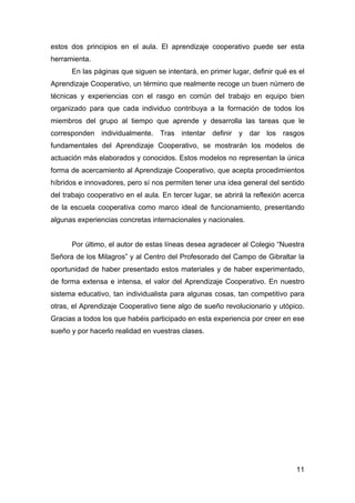 11
estos dos principios en el aula. El aprendizaje cooperativo puede ser esta
herramienta.
En las páginas que siguen se intentará, en primer lugar, definir qué es el
Aprendizaje Cooperativo, un término que realmente recoge un buen número de
técnicas y experiencias con el rasgo en común del trabajo en equipo bien
organizado para que cada individuo contribuya a la formación de todos los
miembros del grupo al tiempo que aprende y desarrolla las tareas que le
corresponden individualmente. Tras intentar definir y dar los rasgos
fundamentales del Aprendizaje Cooperativo, se mostrarán los modelos de
actuación más elaborados y conocidos. Estos modelos no representan la única
forma de acercamiento al Aprendizaje Cooperativo, que acepta procedimientos
híbridos e innovadores, pero sí nos permiten tener una idea general del sentido
del trabajo cooperativo en el aula. En tercer lugar, se abrirá la reflexión acerca
de la escuela cooperativa como marco ideal de funcionamiento, presentando
algunas experiencias concretas internacionales y nacionales.
Por último, el autor de estas líneas desea agradecer al Colegio “Nuestra
Señora de los Milagros” y al Centro del Profesorado del Campo de Gibraltar la
oportunidad de haber presentado estos materiales y de haber experimentado,
de forma extensa e intensa, el valor del Aprendizaje Cooperativo. En nuestro
sistema educativo, tan individualista para algunas cosas, tan competitivo para
otras, el Aprendizaje Cooperativo tiene algo de sueño revolucionario y utópico.
Gracias a todos los que habéis participado en esta experiencia por creer en ese
sueño y por hacerlo realidad en vuestras clases.
 