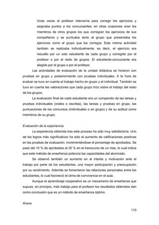 110
Unas veces el profesor intervenía para corregir los ejercicios y
asignaba puntos a los concursantes; en otras ocasiones eran los
miembros de otros grupos los que corregían los ejercicios de sus
compañeros y se puntuaba tanto al grupo que presentaba los
ejercicios como al grupo que los corregía. Esta misma actividad
también se realizaba individualmente, es decir, el ejercicio era
resuelto por un solo estudiante de cada grupo y corregido por el
profesor o por el resto de grupos. El estudiante-concursante era
elegido por el grupo o por el profesor.
Las actividades de evaluación de la unidad didáctica se hicieron con
pruebas en grupo y posteriormente con pruebas individuales. A la hora de
evaluar se tuvo en cuenta el trabajo hecho en grupo y el individual. También se
tuvo en cuenta las valoraciones que cada grupo hizo sobre el trabajo del resto
de los grupos.
La evaluación final de cada estudiante era un compendio de las tareas y
pruebas individuales (orales o escritas), las tareas y pruebas en grupo, las
puntuaciones de los concursos (individuales o en grupo) y de su actitud como
miembros de su grupo.
Evaluación de la experiencia
La experiencia obtenida tras este proceso ha sido muy satisfactoria. Uno
de los logros más significativos ha sido el aumento de calificaciones positivas
en las pruebas de evaluación, incrementándose el porcentaje de aprobados. Se
pasó del 10 % de aprobados al 35 % en el transcurso de un mes, lo cual indica
que este método de enseñanza potencia las capacidades del alumnado.
Se observó también un aumento en el interés y motivación ante el
trabajo por parte de los estudiantes, una mayor participación y preocupación
por su rendimiento. Además se fomentaron las relaciones personales entre los
estudiantes, lo cual favoreció el clima de convivencia en el aula.
Aunque el aprendizaje cooperativo es un mecanismo de enseñanza que
supuso, en principio, más trabajo para el profesor los resultados obtenidos dan
como conclusión que es un método de enseñanza óptimo.
Anexo
 