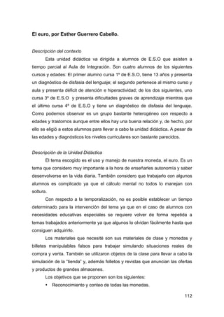 112
El euro, por Esther Guerrero Cabello.
Descripción del contexto
Esta unidad didáctica va dirigida a alumnos de E.S.O que asisten a
tiempo parcial al Aula de Integración. Son cuatro alumnos de los siguientes
cursos y edades: El primer alumno cursa 1º de E.S.O, tiene 13 años y presenta
un diagnóstico de disfasia del lenguaje; el segundo pertenece al mismo curso y
aula y presenta déficit de atención e hiperactividad; de los dos siguientes, uno
cursa 3º de E.S.O y presenta dificultades graves de aprendizaje mientras que
el último cursa 4º de E.S.O y tiene un diagnóstico de disfasia del lenguaje.
Como podemos observar es un grupo bastante heterogéneo con respecto a
edades y trastornos aunque entre ellos hay una buena relación y, de hecho, por
ello se eligió a estos alumnos para llevar a cabo la unidad didáctica. A pesar de
las edades y diagnósticos los niveles curriculares son bastante parecidos.
Descripción de la Unidad Didáctica
El tema escogido es el uso y manejo de nuestra moneda, el euro. Es un
tema que considero muy importante a la hora de enseñarles autonomía y saber
desenvolverse en la vida diaria. También considero que trabajarlo con algunos
alumnos es complicado ya que el cálculo mental no todos lo manejan con
soltura.
Con respecto a la temporalización, no es posible establecer un tiempo
determinado para la intervención del tema ya que en el caso de alumnos con
necesidades educativas especiales se requiere volver de forma repetida a
temas trabajados anteriormente ya que algunos lo olvidan fácilmente hasta que
consiguen adquirirlo.
Los materiales que necesité son sus materiales de clase y monedas y
billetes manipulables falsos para trabajar simulando situaciones reales de
compra y venta. También se utilizaron objetos de la clase para llevar a cabo la
simulación de la “tienda” y, además folletos y revistas que anuncian las ofertas
y productos de grandes almacenes.
Los objetivos que se proponen son los siguientes:
• Reconocimiento y conteo de todas las monedas.
 