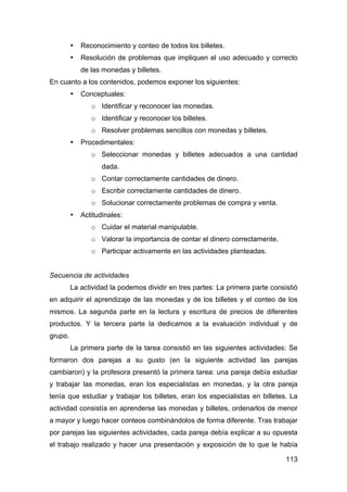 113
• Reconocimiento y conteo de todos los billetes.
• Resolución de problemas que impliquen el uso adecuado y correcto
de las monedas y billetes.
En cuanto a los contenidos, podemos exponer los siguientes:
• Conceptuales:
o Identificar y reconocer las monedas.
o Identificar y reconocer los billetes.
o Resolver problemas sencillos con monedas y billetes.
• Procedimentales:
o Seleccionar monedas y billetes adecuados a una cantidad
dada.
o Contar correctamente cantidades de dinero.
o Escribir correctamente cantidades de dinero.
o Solucionar correctamente problemas de compra y venta.
• Actitudinales:
o Cuidar el material manipulable.
o Valorar la importancia de contar el dinero correctamente.
o Participar activamente en las actividades planteadas.
Secuencia de actividades
La actividad la podemos dividir en tres partes: La primera parte consistió
en adquirir el aprendizaje de las monedas y de los billetes y el conteo de los
mismos. La segunda parte en la lectura y escritura de precios de diferentes
productos. Y la tercera parte la dedicamos a la evaluación individual y de
grupo.
La primera parte de la tarea consistió en las siguientes actividades: Se
formaron dos parejas a su gusto (en la siguiente actividad las parejas
cambiaron) y la profesora presentó la primera tarea: una pareja debía estudiar
y trabajar las monedas, eran los especialistas en monedas, y la otra pareja
tenía que estudiar y trabajar los billetes, eran los especialistas en billetes. La
actividad consistía en aprenderse las monedas y billetes, ordenarlos de menor
a mayor y luego hacer conteos combinándolos de forma diferente. Tras trabajar
por parejas las siguientes actividades, cada pareja debía explicar a su opuesta
el trabajo realizado y hacer una presentación y exposición de lo que le había
 