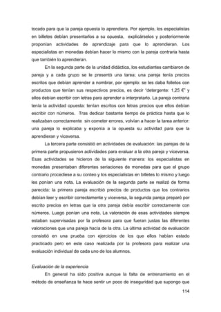 114
tocado para que la pareja opuesta lo aprendiera. Por ejemplo, los especialistas
en billetes debían presentarlos a su opuesta, explicárselos y posteriormente
proponían actividades de aprendizaje para que lo aprendieran. Los
especialistas en monedas debían hacer lo mismo con la pareja contraria hasta
que también lo aprendieran.
En la segunda parte de la unidad didáctica, los estudiantes cambiaron de
pareja y a cada grupo se le presentó una tarea; una pareja tenía precios
escritos que debían aprender a nombrar, por ejemplo: se les daba folletos con
productos que tenían sus respectivos precios, es decir “detergente: 1,25 €” y
ellos debían escribir con letras para aprender a interpretarlo. La pareja contraria
tenía la actividad opuesta: tenían escritos con letras precios que ellos debían
escribir con números. Tras dedicar bastante tiempo de práctica hasta que lo
realizaban correctamente sin cometer errores, volvían a hacer la tarea anterior:
una pareja lo explicaba y exponía a la opuesta su actividad para que la
aprendieran y viceversa.
La tercera parte consistió en actividades de evaluación: las parejas de la
primera parte propusieron actividades para evaluar a la otra pareja y viceversa.
Esas actividades se hicieron de la siguiente manera: los especialistas en
monedas presentaban diferentes seriaciones de monedas para que el grupo
contrario procediese a su conteo y los especialistas en billetes lo mismo y luego
les ponían una nota. La evaluación de la segunda parte se realizó de forma
parecida: la primera pareja escribió precios de productos que los contrarios
debían leer y escribir correctamente y viceversa, la segunda pareja preparó por
escrito precios en letras que la otra pareja debía escribir correctamente con
números. Luego ponían una nota. La valoración de esas actividades siempre
estaban supervisadas por la profesora para que fueran justas las diferentes
valoraciones que una pareja hacía de la otra. La última actividad de evaluación
consistió en una prueba con ejercicios de los que ellos habían estado
practicado pero en este caso realizada por la profesora para realizar una
evaluación individual de cada uno de los alumnos.
Evaluación de la experiencia
En general ha sido positiva aunque la falta de entrenamiento en el
método de enseñanza te hace sentir un poco de inseguridad que supongo que
 