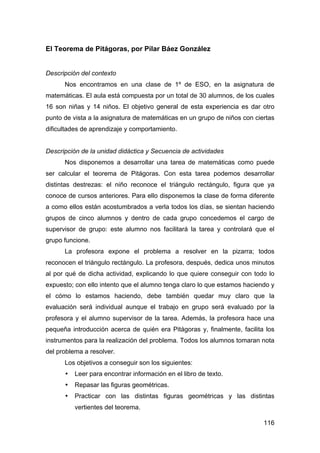 116
El Teorema de Pitágoras, por Pilar Báez González
Descripción del contexto
Nos encontramos en una clase de 1º de ESO, en la asignatura de
matemáticas. El aula está compuesta por un total de 30 alumnos, de los cuales
16 son niñas y 14 niños. El objetivo general de esta experiencia es dar otro
punto de vista a la asignatura de matemáticas en un grupo de niños con ciertas
dificultades de aprendizaje y comportamiento.
Descripción de la unidad didáctica y Secuencia de actividades
Nos disponemos a desarrollar una tarea de matemáticas como puede
ser calcular el teorema de Pitágoras. Con esta tarea podemos desarrollar
distintas destrezas: el niño reconoce el triángulo rectángulo, figura que ya
conoce de cursos anteriores. Para ello disponemos la clase de forma diferente
a como ellos están acostumbrados a verla todos los días, se sientan haciendo
grupos de cinco alumnos y dentro de cada grupo concedemos el cargo de
supervisor de grupo: este alumno nos facilitará la tarea y controlará que el
grupo funcione.
La profesora expone el problema a resolver en la pizarra; todos
reconocen el triángulo rectángulo. La profesora, después, dedica unos minutos
al por qué de dicha actividad, explicando lo que quiere conseguir con todo lo
expuesto; con ello intento que el alumno tenga claro lo que estamos haciendo y
el cómo lo estamos haciendo, debe también quedar muy claro que la
evaluación será individual aunque el trabajo en grupo será evaluado por la
profesora y el alumno supervisor de la tarea. Además, la profesora hace una
pequeña introducción acerca de quién era Pitágoras y, finalmente, facilita los
instrumentos para la realización del problema. Todos los alumnos tomaran nota
del problema a resolver.
Los objetivos a conseguir son los siguientes:
• Leer para encontrar información en el libro de texto.
• Repasar las figuras geométricas.
• Practicar con las distintas figuras geométricas y las distintas
vertientes del teorema.
 