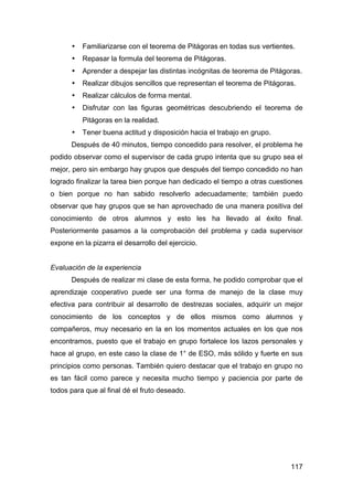 117
• Familiarizarse con el teorema de Pitágoras en todas sus vertientes.
• Repasar la formula del teorema de Pitágoras.
• Aprender a despejar las distintas incógnitas de teorema de Pitágoras.
• Realizar dibujos sencillos que representan el teorema de Pitágoras.
• Realizar cálculos de forma mental.
• Disfrutar con las figuras geométricas descubriendo el teorema de
Pitágoras en la realidad.
• Tener buena actitud y disposición hacia el trabajo en grupo.
Después de 40 minutos, tiempo concedido para resolver, el problema he
podido observar como el supervisor de cada grupo intenta que su grupo sea el
mejor, pero sin embargo hay grupos que después del tiempo concedido no han
logrado finalizar la tarea bien porque han dedicado el tiempo a otras cuestiones
o bien porque no han sabido resolverlo adecuadamente; también puedo
observar que hay grupos que se han aprovechado de una manera positiva del
conocimiento de otros alumnos y esto les ha llevado al éxito final.
Posteriormente pasamos a la comprobación del problema y cada supervisor
expone en la pizarra el desarrollo del ejercicio.
Evaluación de la experiencia
Después de realizar mi clase de esta forma, he podido comprobar que el
aprendizaje cooperativo puede ser una forma de manejo de la clase muy
efectiva para contribuir al desarrollo de destrezas sociales, adquirir un mejor
conocimiento de los conceptos y de ellos mismos como alumnos y
compañeros, muy necesario en la en los momentos actuales en los que nos
encontramos, puesto que el trabajo en grupo fortalece los lazos personales y
hace al grupo, en este caso la clase de 1° de ESO, más sólido y fuerte en sus
principios como personas. También quiero destacar que el trabajo en grupo no
es tan fácil como parece y necesita mucho tiempo y paciencia por parte de
todos para que al final dé el fruto deseado.
 