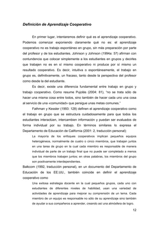 12
Definición de Aprendizaje Cooperativo
En primer lugar, intentaremos definir qué es el aprendizaje cooperativo.
Podemos comenzar exponiendo claramente qué no es: el aprendizaje
cooperativo no es trabajo espontáneo en grupo, sin más preparación por parte
del profesor y de los estudiantes. Johnson y Johnson (1994a: 57) afirman con
contundencia que colocar simplemente a los estudiantes en grupos y decirles
que trabajen no es en sí mismo cooperativo ni produce por sí mismo un
resultado cooperativo. Es decir, intuitiva o espontáneamente, el trabajo en
grupo es, definitivamente, un fracaso, tanto desde la perspectiva del profesor
como desde la del estudiante.
Es decir, existe una diferencia fundamental entre trabajo en grupo y
trabajo cooperativo. Como resume Pujolás (2004: 81), “no se trata sólo de
hacer una misma cosa entre todos, sino también de hacer cada uno una cosa
al servicio de una «comunidad» que persigue unas metas comunes.”
Fathman y Kessler (1993: 128) definen el aprendizaje cooperativo como
el trabajo en grupo que se estructura cuidadosamente para que todos los
estudiantes interactúen, intercambien información y puedan ser evaluados de
forma individual por su trabajo. En términos similares lo expresa el
Departamento de Educación de California (2001: 2, traducción personal):
La mayoría de los enfoques cooperativos implican pequeños equipos
heterogéneos, normalmente de cuatro o cinco miembros, que trabajan juntos
en una tarea de grupo en la cual cada miembro es responsable de manera
individual de parte de un trabajo final que no puede ser completado a menos
que los miembros trabajen juntos; en otras palabras, los miembros del grupo
son positivamente interdependientes.
Balkcom (1992, traducción personal), en un documento del Departamento de
Educación de los EE.UU., también coincide en definir el aprendizaje
cooperativo como
Una exitosa estrategia docente en la cual pequeños grupos, cada uno con
estudiantes de diferentes niveles de habilidad, usan una variedad de
actividades de aprendizaje para mejorar su comprensión de un tema. Cada
miembro de un equipo es responsable no sólo de su aprendizaje sino también
de ayudar a sus compañeros a aprender, creando así una atmósfera de logro.
 