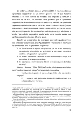 13
Sin embargo, Johnson, Johnson y Stanne (2000: 1) nos recuerdan que
“aprendizaje cooperativo” es un término genérico con el cual hacemos
referencia a un buen número de métodos para organizar y conducir la
enseñanza en el aula. En concreto, ellos plantean que el aprendizaje
cooperativo debe ser entendido como un continuo de métodos de aprendizaje
cooperativo desde lo más directo (técnicas) hasta lo más conceptual (marcos
de enseñanza o macro-estrategias). Shlomo Sharan (2000), uno de los autores
más reconocidos dentro del campo del aprendizaje cooperativo admite que el
término “aprendizaje cooperativo” oculta tanto como muestra puesto que
significa cosas diferentes para diferente gente.
Describir las características del aprendizaje cooperativo puede servirnos
para establecer su significado. Díaz-Aguado (2003: 108) resume en tres rasgos
las “condiciones” para el aprendizaje cooperativo:
1. Se divide la clase en equipos de aprendizaje (de tres a seis miembros3
),
generalmente heterogéneos en rendimiento, y que suelen permanecer
estables a lo largo de todo el programa4
.
2. Se anima a los alumnos a ayudar a los otros miembros de su equipo en el
aprendizaje de la tarea encomendada.
3. Se recompensa por el rendimiento obtenido como consecuencia del trabajo
en grupo5
.
Johnson y Johnson (1994a: 58-59) definen las principales características
como “condiciones para la calidad” del aprendizaje cooperativo:
1) Interdependencia positiva (y claramente percibida) entre los miembros
del grupo6
.
a) Respecto a los objetivos de aprendizaje: el éxito de todos es el
éxito de cada uno, y viceversa.
3
Pujolás (2001: 145 –y también, en los mismos términos, en 2004: 105) nos recuerda que “el número de
componentes de cada equipo está relacionado con su experiencia a la hora de trabajar de forma
cooperativa: cuanto más experiencia tengan, más elevado puede ser el número de alumnos que forman un
equipo [aunque] es preferible que, en ningún caso, sea superior a seis.”
4
Debemos añadir que sobre este punto no hay acuerdo entre los distintos modelos. Algunos propugnan la
estabilidad y otros el cambio. Probablemente la solución sea encontrar un punto intermedio en estabilidad
en períodos largos pero con dos o tres cambios de grupo por curso.
5
El tipo de recompensa y evaluación del rendimiento es otro rasgo diferenciador de los distintos modelos
de aprendizaje cooperativo.
6
“Que haya una interdependencia positiva, en una situación de aprendizaje cooperativo, quiere decir que
los alumnos miembros de un mismo grupo tienen una doble responsabilidad: aprender lo que el profesor
les enseña y procurar que todos los miembros del grupo aprendan lo que el profesor les enseña” (Pujolás,
2001: 76).
 