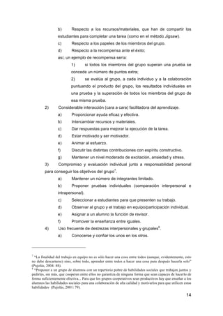 14
b) Respecto a los recursos/materiales, que han de compartir los
estudiantes para completar una tarea (como en el método Jigsaw).
c) Respecto a los papeles de los miembros del grupo.
d) Respecto a la recompensa ante el éxito;
así, un ejemplo de recompensa sería:
1) si todos los miembros del grupo superan una prueba se
concede un número de puntos extra;
2) se evalúa al grupo, a cada individuo y a la colaboración
puntuando el producto del grupo, los resultados individuales en
una prueba y la superación de todos los miembros del grupo de
esa misma prueba.
2) Considerable interacción (cara a cara) facilitadora del aprendizaje.
a) Proporcionar ayuda eficaz y efectiva.
b) Intercambiar recursos y materiales.
c) Dar respuestas para mejorar la ejecución de la tarea.
d) Estar motivado y ser motivador.
e) Animar al esfuerzo.
f) Discutir las distintas contribuciones con espíritu constructivo.
g) Mantener un nivel moderado de excitación, ansiedad y stress.
3) Compromiso y evaluación individual junto a responsabilidad personal
para conseguir los objetivos del grupo7
.
a) Mantener un número de integrantes limitado.
b) Proponer pruebas individuales (comparación interpersonal e
intrapersonal).
c) Seleccionar a estudiantes para que presenten su trabajo.
d) Observar al grupo y el trabajo en equipo/participación individual.
e) Asignar a un alumno la función de revisor.
f) Promover la enseñanza entre iguales.
4) Uso frecuente de destrezas interpersonales y grupales8
.
a) Conocerse y confiar los unos en los otros.
7
“La finalidad del trabajo en equipo no es sólo hacer una cosa entre todos (aunque, evidentemente, esto
no debe descartarse) sino, sobre todo, aprender entre todos a hacer una cosa para después hacerla solo”
(Pujolás, 2004: 88).
8
“Proponer a un grupo de alumnos con un repertorio pobre de habilidades sociales que trabajen juntos y
pedirles, sin más, que cooperen entre ellos no garantiza de ninguna forma que sean capaces de hacerlo de
forma suficientemente efectiva... Para que los grupos cooperativos sean productivos hay que enseñar a los
alumnos las habilidades sociales para una colaboración de alta calidad y motivarlos para que utilicen estas
habilidades· (Pujolás, 2001: 79).
 