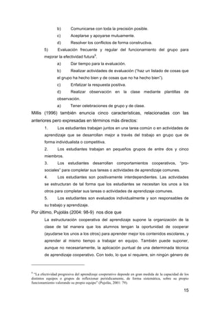 15
b) Comunicarse con toda la precisión posible.
c) Aceptarse y apoyarse mutuamente.
d) Resolver los conflictos de forma constructiva.
5) Evaluación frecuente y regular del funcionamiento del grupo para
mejorar la efectividad futura9
.
a) Dar tiempo para la evaluación.
b) Realizar actividades de evaluación (“haz un listado de cosas que
el grupo ha hecho bien y de cosas que no ha hecho bien”).
c) Enfatizar la respuesta positiva.
d) Realizar observación en la clase mediante plantillas de
observación.
a) Tener celebraciones de grupo y de clase.
Millis (1996) también enuncia cinco características, relacionadas con las
anteriores pero expresadas en términos más directos:
1. Los estudiantes trabajan juntos en una tarea común o en actividades de
aprendizaje que se desarrollan mejor a través del trabajo en grupo que de
forma individualista o competitiva.
2. Los estudiantes trabajan en pequeños grupos de entre dos y cinco
miembros.
3. Los estudiantes desarrollan comportamientos cooperativos, “pro-
sociales” para completar sus tareas o actividades de aprendizaje comunes.
4. Los estudiantes son positivamente interdependientes. Las actividades
se estructuran de tal forma que los estudiantes se necesitan los unos a los
otros para completar sus tareas o actividades de aprendizaje comunes.
5. Los estudiantes son evaluados individualmente y son responsables de
su trabajo y aprendizaje.
Por último, Pujolás (2004: 98-9) nos dice que
La estructuración cooperativa del aprendizaje supone la organización de la
clase de tal manera que los alumnos tengan la oportunidad de cooperar
(ayudarse los unos a los otros) para aprender mejor los contenidos escolares, y
aprender al mismo tiempo a trabajar en equipo. También puede suponer,
aunque no necesariamente, la aplicación puntual de una determinada técnica
de aprendizaje cooperativo. Con todo, lo que sí requiere, sin ningún género de
9
“La efectividad progresiva del aprendizaje cooperativo depende en gran medida de la capacidad de los
distintos equipos o grupos de reflexionar periódicamente, de forma sistemática, sobre su propio
funcionamiento valorando su propio equipo” (Pujolás, 2001: 79).
 