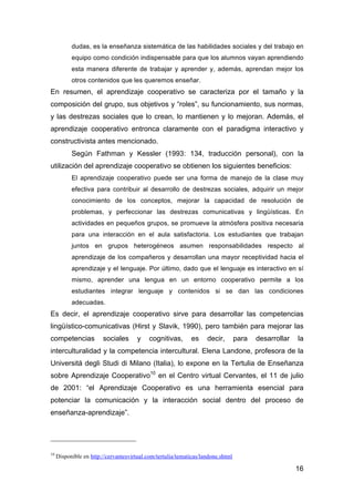 16
dudas, es la enseñanza sistemática de las habilidades sociales y del trabajo en
equipo como condición indispensable para que los alumnos vayan aprendiendo
esta manera diferente de trabajar y aprender y, además, aprendan mejor los
otros contenidos que les queremos enseñar.
En resumen, el aprendizaje cooperativo se caracteriza por el tamaño y la
composición del grupo, sus objetivos y “roles”, su funcionamiento, sus normas,
y las destrezas sociales que lo crean, lo mantienen y lo mejoran. Además, el
aprendizaje cooperativo entronca claramente con el paradigma interactivo y
constructivista antes mencionado.
Según Fathman y Kessler (1993: 134, traducción personal), con la
utilización del aprendizaje cooperativo se obtienen los siguientes beneficios:
El aprendizaje cooperativo puede ser una forma de manejo de la clase muy
efectiva para contribuir al desarrollo de destrezas sociales, adquirir un mejor
conocimiento de los conceptos, mejorar la capacidad de resolución de
problemas, y perfeccionar las destrezas comunicativas y lingüísticas. En
actividades en pequeños grupos, se promueve la atmósfera positiva necesaria
para una interacción en el aula satisfactoria. Los estudiantes que trabajan
juntos en grupos heterogéneos asumen responsabilidades respecto al
aprendizaje de los compañeros y desarrollan una mayor receptividad hacia el
aprendizaje y el lenguaje. Por último, dado que el lenguaje es interactivo en sí
mismo, aprender una lengua en un entorno cooperativo permite a los
estudiantes integrar lenguaje y contenidos si se dan las condiciones
adecuadas.
Es decir, el aprendizaje cooperativo sirve para desarrollar las competencias
lingüístico-comunicativas (Hirst y Slavik, 1990), pero también para mejorar las
competencias sociales y cognitivas, es decir, para desarrollar la
interculturalidad y la competencia intercultural. Elena Landone, profesora de la
Universitá degli Studi di Milano (Italia), lo expone en la Tertulia de Enseñanza
sobre Aprendizaje Cooperativo10
en el Centro virtual Cervantes, el 11 de julio
de 2001: “el Aprendizaje Cooperativo es una herramienta esencial para
potenciar la comunicación y la interacción social dentro del proceso de
enseñanza-aprendizaje”.
10
Disponible en http://cervantesvirtual.com/tertulia/tematicas/landone.shtml
 