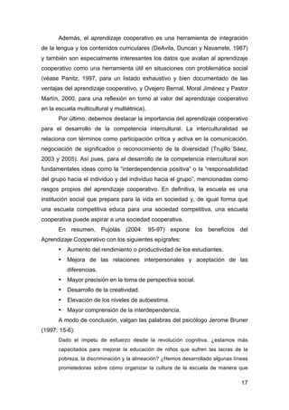 17
Además, el aprendizaje cooperativo es una herramienta de integración
de la lengua y los contenidos curriculares (DeAvila, Duncan y Navarrete, 1987)
y también son especialmente interesantes los datos que avalan al aprendizaje
cooperativo como una herramienta útil en situaciones con problemática social
(véase Panitz, 1997, para un listado exhaustivo y bien documentado de las
ventajas del aprendizaje cooperativo, y Ovejero Bernal, Moral Jiménez y Pastor
Martín, 2000, para una reflexión en torno al valor del aprendizaje cooperativo
en la escuela multicultural y multiétnica).
Por último, debemos destacar la importancia del aprendizaje cooperativo
para el desarrollo de la competencia intercultural. La interculturalidad se
relaciona con términos como participación crítica y activa en la comunicación,
negociación de significados o reconocimiento de la diversidad (Trujillo Sáez,
2003 y 2005). Así pues, para el desarrollo de la competencia intercultural son
fundamentales ideas como la “interdependencia positiva” o la “responsabilidad
del grupo hacia el individuo y del individuo hacia el grupo”, mencionadas como
rasgos propios del aprendizaje cooperativo. En definitiva, la escuela es una
institución social que prepara para la vida en sociedad y, de igual forma que
una escuela competitiva educa para una sociedad competitiva, una escuela
cooperativa puede aspirar a una sociedad cooperativa.
En resumen, Pujolás (2004: 95-97) expone los beneficios del
Aprendizaje Cooperativo con los siguientes epígrafes:
• Aumento del rendimiento o productividad de los estudiantes.
• Mejora de las relaciones interpersonales y aceptación de las
diferencias.
• Mayor precisión en la toma de perspectiva social.
• Desarrollo de la creatividad.
• Elevación de los niveles de autoestima.
• Mayor comprensión de la interdependencia.
A modo de conclusión, valgan las palabras del psicólogo Jerome Bruner
(1997: 15-6):
Dado el ímpetu de esfuerzo desde la revolución cognitiva, ¿estamos más
capacitados para mejorar la educación de niños que sufren las lacras de la
pobreza, la discriminación y la alineación? ¿Hemos desarrollado algunas líneas
prometedoras sobre cómo organizar la cultura de la escuela de manera que
 