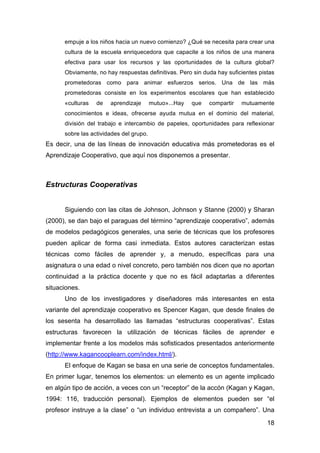 18
empuje a los niños hacia un nuevo comienzo? ¿Qué se necesita para crear una
cultura de la escuela enriquecedora que capacite a los niños de una manera
efectiva para usar los recursos y las oportunidades de la cultura global?
Obviamente, no hay respuestas definitivas. Pero sin duda hay suficientes pistas
prometedoras como para animar esfuerzos serios. Una de las más
prometedoras consiste en los experimentos escolares que han establecido
«culturas de aprendizaje mutuo»...Hay que compartir mutuamente
conocimientos e ideas, ofrecerse ayuda mutua en el dominio del material,
división del trabajo e intercambio de papeles, oportunidades para reflexionar
sobre las actividades del grupo.
Es decir, una de las líneas de innovación educativa más prometedoras es el
Aprendizaje Cooperativo, que aquí nos disponemos a presentar.
Estructuras Cooperativas
Siguiendo con las citas de Johnson, Johnson y Stanne (2000) y Sharan
(2000), se dan bajo el paraguas del término “aprendizaje cooperativo”, además
de modelos pedagógicos generales, una serie de técnicas que los profesores
pueden aplicar de forma casi inmediata. Estos autores caracterizan estas
técnicas como fáciles de aprender y, a menudo, específicas para una
asignatura o una edad o nivel concreto, pero también nos dicen que no aportan
continuidad a la práctica docente y que no es fácil adaptarlas a diferentes
situaciones.
Uno de los investigadores y diseñadores más interesantes en esta
variante del aprendizaje cooperativo es Spencer Kagan, que desde finales de
los sesenta ha desarrollado las llamadas “estructuras cooperativas”. Estas
estructuras favorecen la utilización de técnicas fáciles de aprender e
implementar frente a los modelos más sofisticados presentados anteriormente
(http://www.kagancooplearn.com/index.html/).
El enfoque de Kagan se basa en una serie de conceptos fundamentales.
En primer lugar, tenemos los elementos: un elemento es un agente implicado
en algún tipo de acción, a veces con un “receptor” de la accón (Kagan y Kagan,
1994: 116, traducción personal). Ejemplos de elementos pueden ser “el
profesor instruye a la clase” o “un individuo entrevista a un compañero”. Una
 