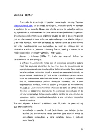 22
Learning Together
El modelo de aprendizaje cooperativo denominado Learning Together
(http://www.clcrc.com) fue diseñado por Roger T. Johnson y David W. Johnson
a mediados de los sesenta. Quizás sea el más general de todos los métodos
aquí presentados, basándose en las características del aprendizaje cooperativo
presentadas anteriormente para organizar grupos de dos a cinco integrantes
que abordan una única tarea en la cual todos deben procurar el éxito del grupo
y de cada individuo. Junto con el método de Robert Slavin, es el que cuenta
con más investigaciones que demuestran su valor en relación con los
resultados académicos (Johnson, Johnson y Stanne, 2000) y la mejora de las
relaciones sociales (Johnson y Johnson, 1998 y 2000).
Johnson y Johnson (1994a: 51, traducción personal) definen las
características de este enfoque:
El enfoque de Aprendiendo Juntos para el aprendizaje cooperativo debería
incluir los siguientes elementos: (a) Los tres tipos de procedimientos de
aprendizaje cooperativo se deberían utilizar de forma integrada. Estos tres tipos
son el aprendizaje cooperativo formal, el aprendizaje cooperativo informal y los
grupos de base cooperativos. (b) Cada lección o actividad cooperativa debería
incluir los componentes esenciales que hacen que la cooperación funcione,
esto es, interdependencia positiva, interacción facilitadora cara a cara,
responsabilidad individual, destrezas sociales y evaluación del funcionamiento
del grupo. (c) Las lecciones repetitivas y rutinarias así como las rutinas de clase
deberían ser cooperativas (estructuras de aprendizaje cooperativas). (d) La
estructura organizativa de las escuelas debería cambiar de una estructura de
producción masiva competitiva/individualista a una estructura cooperativa
basada en equipos.
Por tanto, siguiento a Johnson y Johnson (1994: 52, traducción personal) hay
que diferenciar entre:
• aprendizaje cooperativo formal (“estudiantes que trabajan juntos,
durante una clase o hasta varias semanas, para alcanzar metas de
aprendizaje compartidas y para completar tareas y deberes
específicos”),
 