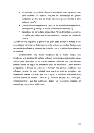 23
• aprendizaje cooperativo informal (“estudiantes que trabajan juntos
para alcanzar un objetivo conjunto de aprendizaje en grupos
temporales ad hoc que se crean para unos pocos minutos o para
toda una clase”),
• grupos de base cooperativos (“grupos de aprendizaje cooperativos,
heterogéneos y de larga duración con miembros estables”) y
• estructuras de aprendizaje cooperativo (“procedimientos coopeativos
normales para dirigir una lección genérica y manejar las rutinas de
clase”).
A partir de este esquema, el profesor es quien debe ajustar el método a sus
necesidades particulares. Esto hace de este enfoque un modelo flexible, una
propuesta de reflexión y organización docente, que el profesor debe adaptar a
su realidad.
Evidentemente, esta misma flexibilidad es, al mismo tiempo, una
fortaleza y una debilidad. El profesor reflexivo encontrará en este modelo ideas
válidas para desarrollar en su práctica docente, mientras que quien busque
recetas fáciles de seguir no encontrará aquí las respuestas. Desde nuestra
perspectiva, el trabajo de Johnson y Johnson nos permite establecer una
reflexión general de gran utilidad para nuestros sistema educativo, sin
imponernos corsés prácticos que nos obliguen a modificar sustancialmente
nuestra estructura escolar. Johnson y Johnson (1994a: 63) concluyen,
metafóricamente, que los profesores deben ser ingenieros respecto al
aprendizaje cooperativo, no técnicos.
 