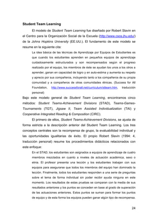 24
Student Team Learning
El modelo de Student Team Learning fue diseñado por Robert Slavin en
el Centro para la Organización Social de la Escuela (http://www.csos.jhu.edu/)
de la Johns Hopkins University (EE.UU.). El fundamento de este modelo se
resume en la siguiente cita:
La idea básica de las técnicas de Aprendizaje por Equipos de Estudiantes es
que cuando los estudiantes aprenden en pequeños equipos de aprendizaje
cuidadosamente estructurados y son recompensados según el progreso
realizado por el equipo, los miembros de éste se ayudan los unos a los otros a
aprender, ganan en capacidad de logro y en auto-estima y aumenta su respeto
y aprecio por sus compañeros, incluyendo tanto a los compañeros de su propia
comunidad y a compañeros de otras comunidades étnicas. (Success for All
Foundation, http://www.successforall.net/curriculum/stlearn.htm, traducción
personal)
Bajo este modelo general de Student Team Learning, encontramos cinco
métodos: Student Teams-Achievement Divisions (STAD), Teams-Games-
Tournaments (TGT), Jigsaw II, Team Assisted Individualization (TAI) y
Cooperative Integrated Reading & Composition (CIRC).
El primero de ellos, Student Teams-Achievement Divisions, se ajusta de
forma estricta a la descripción anterior del Student Team Learning. Los tres
conceptos centrales son la recompensa de grupo, la evaluabilidad individual y
las oportunidades igualitarias de éxito. El propio Robert Slavin (1994: 4,
traducción personal) resume los procedimientos didácticos relacionados con
este enfoque:
En el STAD, los estudiantes son asignados a equipos de aprendizaje de cuatro
miembros mezclados en cuanto a niveles de actuación académica, sexo o
etnia. El profesor presenta una lección y los estudiantes trabajan con sus
equipos para asegurarse que todos los miembros del equipo han dominado la
lección. Finalmente, todos los estudiantes responden a una serie de preguntas
sobre el tema de forma individual sin poder recibir ayuda ninguna en este
momento. Los resultados de estas pruebas se comparan con la media de sus
resultados anteriores y los puntos se conceden en base al grado de superación
de las actuaciones anteriores. Estos puntos se suman para formar los puntos
de equipo y de esta forma los equipos pueden ganar algún tipo de recompensa.
 