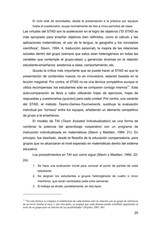 25
El ciclo total de actividades, desde la presentación a la práctica por equipos
hasta el cuestionario, ocupa normalmente de tres a cinco períodos de clase.
Las virtudes del STAD son la aceleración en el logro de objetivos (“El STAD es
más apropiado para enseñar objetivos bien definidos, como el cálculo y las
aplicaciones matemáticas, el uso de la lengua, la geografía y los conceptos
científicos”, Slavin, 1994: 4, traducción personal), la mejora de las relaciones
sociales dentro del grupo (siempre que estos sean heterogéneos en todas las
variables que contemple el grupo-clase) y ganancias diversas en la relación
estudiante-enseñanza: asistencia a clase, comportamiento, etc.
Quizás la crítica más importante que se puede hacer al STAD es que la
presentación de contenidos nuevos no es innovadora, estando basada en la
lección magistral. Por contra, el STAD no es una técnica competitiva aunque sí
utiliza recompensas; los estudiantes sólo se comparan consigo mismos11
. Esta
auto-comparación se lleva a cabo utilizando hojas de ejercicios, hojas de
respuestas y cuestionarios (quizzes) para cada unidad. Por contra, una variante
del STAD, el método Teams-Games-Tournaments, sustituye la evaluación
individual por “torneos” entre los equipos, añadiendo un elemento competitivo
de grupo a la enseñanza.
El modelo de TAI (Team Assisted Individualization) es una forma de
combinar la potencia del aprendizaje cooperativo con un programa de
instrucción individualizada en matemáticas (Slavin y Madden, 1994: 21). En
principio, fue diseñado, desde la filosofía de la educación compensatoria, para
grupos que no alcanzaran el nivel esperado en matemáticas dentro del sistema
educativo.
Los procedimientos en TAI son como sigue (Slavin y Madden, 1994: 22-
24):
1. Se hace una evaluación inicial para conocer el punto de partida de cada
estudiante.
2. Se asignan los estudiantes a grupos heterogéneos de cuatro o cinco
miembros, que serán cambiados cada ocho semanas.
3. El trabajo se divide, paralelamente, en dos tipos:
11
“En esta técnica se compara el rendimiento de cada alumno sólo en relación con un grupo de referencia
de un nivel similar al suyo y, por otra parte, se asegura que cada alumno pueda contribuir igualmente al
éxito de su grupo pero en función de sus posibilidades” (Pujolás, 2001: 86).
 