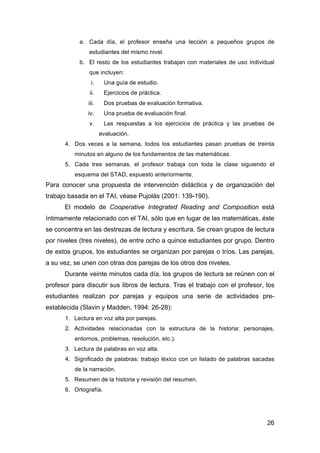 26
a. Cada día, el profesor enseña una lección a pequeños grupos de
estudiantes del mismo nivel.
b. El resto de los estudiantes trabajan con materiales de uso individual
que incluyen:
i. Una guía de estudio.
ii. Ejercicios de práctica.
iii. Dos pruebas de evaluación formativa.
iv. Una prueba de evaluación final.
v. Las respuestas a los ejercicios de práctica y las pruebas de
evaluación.
4. Dos veces a la semana, todos los estudiantes pasan pruebas de treinta
minutos en alguno de los fundamentos de las matemáticas.
5. Cada tres semanas, el profesor trabaja con toda la clase siguiendo el
esquema del STAD, expuesto anteriormente.
Para conocer una propuesta de intervención didáctica y de organización del
trabajo basada en el TAI, véase Pujolás (2001: 139-190).
El modelo de Cooperative Integrated Reading and Composition está
íntimamente relacionado con el TAI, sólo que en lugar de las matemáticas, éste
se concentra en las destrezas de lectura y escritura. Se crean grupos de lectura
por niveles (tres niveles), de entre ocho a quince estudiantes por grupo. Dentro
de estos grupos, los estudiantes se organizan por parejas o tríos. Las parejas,
a su vez, se unen con otras dos parejas de los otros dos niveles.
Durante veinte minutos cada día, los grupos de lectura se reúnen con el
profesor para discutir sus libros de lectura. Tras el trabajo con el profesor, los
estudiantes realizan por parejas y equipos una serie de actividades pre-
establecida (Slavin y Madden, 1994: 26-28):
1. Lectura en voz alta por parejas.
2. Actividades relacionadas con la estructura de la historia: personajes,
entornos, problemas, resolución, etc.).
3. Lectura de palabras en voz alta.
4. Significado de palabras: trabajo léxico con un listado de palabras sacadas
de la narración.
5. Resumen de la historia y revisión del resumen.
6. Ortografía.
 