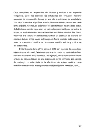 27
Cada compañero es responsable de tutorizar y evaluar a su respectivo
compañero. Cada tres sesiones, los estudiantes son evaluados mediante
preguntas de comprensión, lectura en voz alta y actividades de vocabulario.
Una vez a la semana, el profesor enseña destrezas de comprensión lectora de
forma explícita. Además, se espera que los estudiantes se lleven a casa lectura
de la biblioteca escolar y que sean los padres los responsables de garantizar la
lectura; el resultado de esa lectura ha de ser un informe semanal. Por último,
tres horas a la semana los estudiantes practican las destrezas de escritura por
medio de talleres en los cuales se trabajan, de forma explícita, cada una de las
fases de la escritura: planificación, borradores, revisión, edición y publicación
del texto escrito.
Evidentemente, tanto el TAI como el CIRC son modelos de aprendizaje
cooperativo de alto nivel. Exigen una preparación previa por parte del profesor
y de los estudiantes muy elaborada. Por ejemplo, sería imposible desarrollar
ninguno de estos enfoques sin una experiencia previa en trabajo por parejas.
Sin embargo, no cabe duda de la efectividad de ambos modelos, como
demuestran las distintas investigaciones al respecto (Slavin y Madden, 1994).
 